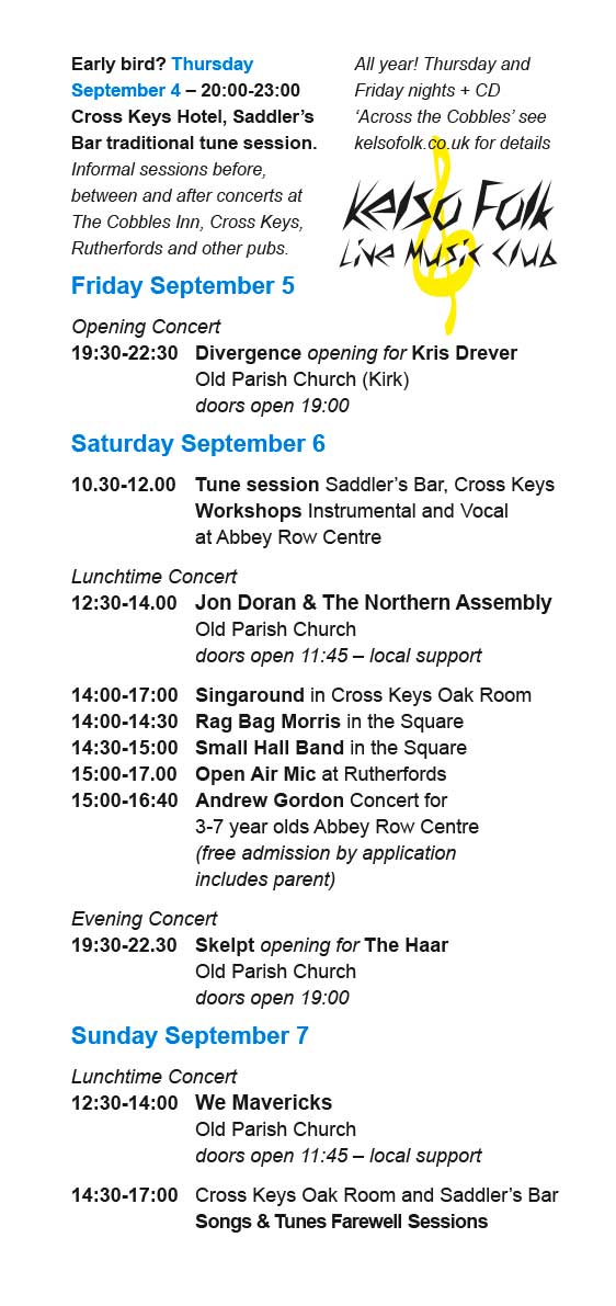 Early bird? Thursday
September 4 – 20:00-23:00
Cross Keys Hotel, Saddler’s
Bar traditional tune session.
Informal sessions before,
between and after concerts at
The Cobbles Inn, Cross Keys,
Rutherfords and other pubs.
Friday September 5
Opening Concert
19:30-22:30 Divergence opening for Kris Drever
Old Parish Church (Kirk)
doors open 19:00
Saturday September 6
10.30-12.00 Tune session Saddler’s Bar, Cross Keys
Workshops Instrumental and Vocal
at Abbey Row Centre
Lunchtime Concert
12:30-14.00 Jon Doran & The Northern Assembly
Old Parish Church
doors open 11:45 – local support
14:00-17:00 Singaround in Oak Room
14:00-14:30 Rag Bag Morris in the Square
14:30-15:00 Small Hall Band in the Square
15:00-17.00 Open Air Mic at Rutherfords
15:00-16:40 Andrew Gordon Concert for
3-7 year olds Abbey Row Centre
(free admission by application includes parent)
Evening Concert
19:30-22.30 Skelpt opening for The Haar
Old Parish Church
doors open 19:00
Sunday September 7
Lunchtime Concert
12:30-14:00 We Mavericks
Old Parish Church
doors open 11:45 – local support
14:30-17:00 Cross Keys – Songs & Tunes
Farewell Sessions
Visit: https://www.kelsofolk.co.uk for info on our regular sessions two nights a week through the year!