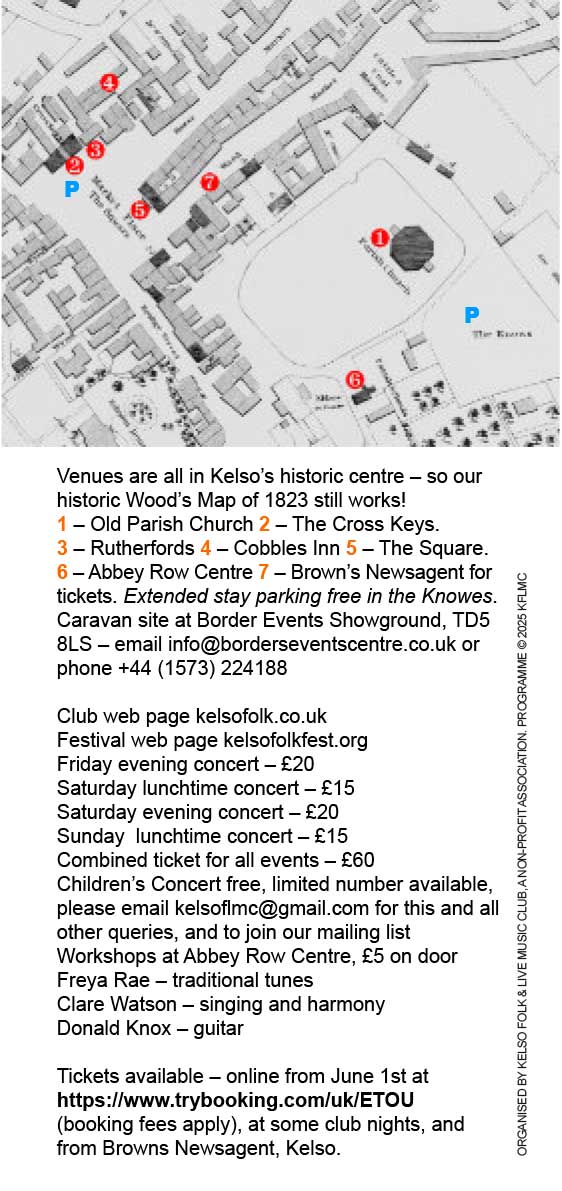 Venues are all in Kelso’s historic centre – so our historic Wood’s Map of 1823 still works!
1 – Old Parish Church 2 – The Cross Keys.
3 – Rutherfords 4 – Cobbles Inn 5 – The Square. 6 – Abbey Row Centre 7 – Brown’s Newsagent for tickets. Extended stay parking free in the Knowes.
Caravan site at Border Events Showground, TD5 8LS – email info@borderseventscentre.co.uk or phone +44 (1573) 224188
Club web page kelsofolk.co.uk
Festival web page kelsofolkfest.org
Friday evening concert – £20
Saturday lunchtime concert – £15
Saturday evening concert – £20
Sunday lunchtime concert – £15
Combined ticket for all events – £60
Children’s Concert free, limited number available, please email kelsoflmc@gmail.com for this and all other queries, and to join our mailing list
Workshops at Abbey Row Centre, £5 on door
Freya Rae – traditional tunes
Clare Watson – singing and harmony
Donald Knox – guitar
Tickets available – online from June 1st at
https://www.trybooking.com/uk/ETOU (booking fees apply), at some club nights, and from Browns Newsagent, Kelso.
