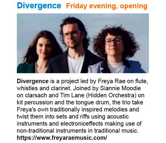 Divergence - opening artists, Friday evening concert. Divergence is a project led by Freya Rae on flute, whistles and clarinet. Joined by Siannie Moodie on clarsach and Tim Lane (Hidden Orchestra) on kit percussion and the tongue drum, the trio take Freya's own traditionally inspired melodies and twist them into sets and riffs using acoustic instruments and electronic effects making use of non-traditional instruments in traditional music. See: https://www.freyaraemusic.com/