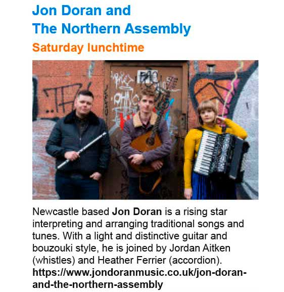 Saturday lunchtime concert, Jon Doran and The Northern Assembly - Newcastle based Jon Doran is a rising star interpreting and arranging traditional songs and tunes. With a light and distinctive guitar and bouzouki style, he is joined by Jordan Aitken (whistles) and Heather Ferrier (accordion). See: https://www.jondoranmusic.co.uk/jon-doran-and-the-northern-assembly
