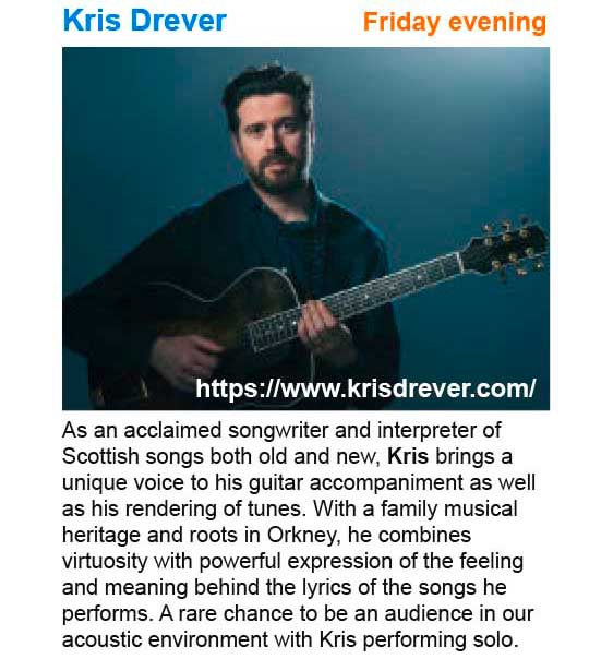 Friday evening concert Kris Drever - As an acclaimed songwriter and interpreter of Scottish songs both old and new, Kris brings a unique voice to his guitar accompaniment as well as his rendering of tunes. With a family musical heritage and roots in Orkney, he combines virtuosity with powerful expression of the feeling and meaning behind the lyrics of the songs he performs. A rare chance to be an audience in our acoustic environment with Kris performing solo. See: https://www.krisdrever.com