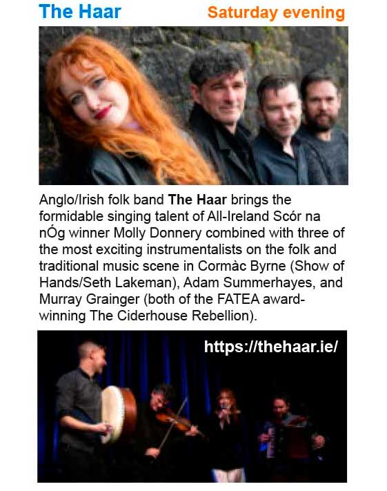 Saturday evening - The Haar. Anglo/Irish folk band The Haar brings the formidable singing talent of All-Ireland Scór na nÓg winner Molly Donnery combined with three of the most exciting instrumentalists on the folk and traditional music scene in Cormàc Byrne (Show of Hands/Seth Lakeman), Adam Summerhayes, and Murray Grainger (both of the FATEA award-winning The Ciderhouse Rebellion). See: https://www.thehaar.ie