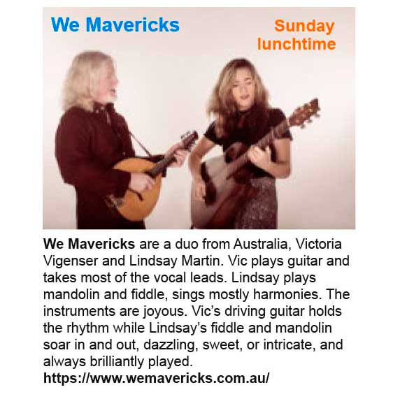 Sunday lunchtime - We Mavericks. We Mavericks are a duo from Australia, Victoria Vigenser and Lindsay Martin. Vic plays guitar and takes most of the vocal leads. Lindsay plays mandolin and fiddle, sings mostly harmonies. The instruments are joyous. Vic’s driving guitar holds the rhythm while Lindsay’s fiddle and mandolin soar in and out, dazzling, sweet, or intricate, and always brilliantly played. See: https://www.wemavericks.com.au/