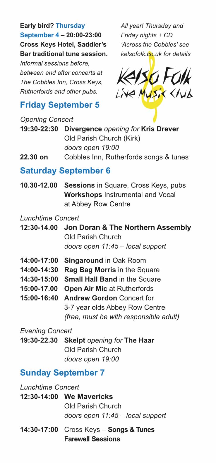 Early bird? Thursday
September 4 – 20:00-23:00
Cross Keys Hotel, Saddler’s
Bar traditional tune session.
Informal sessions before,
between and after concerts at
The Cobbles Inn, Cross Keys,
Rutherfords and other pubs.
Friday September 5
Opening Concert
19:30-22:30 Divergence opening for Kris Drever
Old Parish Church (Kirk)
doors open 19:00
22.30 on Cobbles Inn, Rutherfords songs & tunes
Saturday September 6
10.30-12.00 Sessions in Square, Cross Keys, pubs
Workshops Instrumental and Vocal
at Abbey Row Centre
Lunchtime Concert
12:30-14.00 Jon Doran & The Northern Assembly
Old Parish Church
doors open 11:45 – local support
14:00-17:00 Singaround in Oak Room
14:00-14:30 Rag Bag Morris in the Square
14:30-15:00 Small Hall Band in the Square
15:00-17.00 Open Air Mic at Rutherfords
15:00-16:40 Andrew Gordon Concert for
3-7 year olds Abbey Row Centre
(free, must be with responsible adult)
Evening Concert
19:30-22.30 Skelpt opening for The Haar
Old Parish Church
doors open 19:00
Sunday September 7
Lunchtime Concert
12:30-14:00 We Mavericks
Old Parish Church
doors open 11:45 – local support
14:30-17:00 Cross Keys – Songs & Tunes
Farewell Sessions